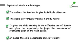 Supervised study - Advantages
Its enables the teacher to give individuals attention.
The pupils get through training in study habits
It gives the child training in the effective use of library
and gives the opportunity to judge the soundness of
statments given in the text books.
It makes the child responsible and self reliant.
 