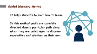 Guided Discovery Method
It helps students to learn how to learn.
In this method pupils are carefully
directed down a particular path along
which they are called upon to discover
regularities and solutions on their own.
 