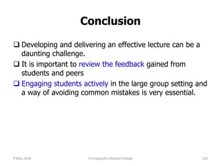 Conclusion
 Developing and delivering an effective lecture can be a
daunting challenge.
 It is important to review the feedback gained from
students and peers
 Engaging students actively in the large group setting and
a way of avoiding common mistakes is very essential.
9 May 2018 Chengalpattu Medical College 103
 
