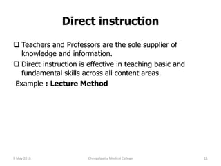 Direct instruction
 Teachers and Professors are the sole supplier of
knowledge and information.
 Direct instruction is effective in teaching basic and
fundamental skills across all content areas.
Example : Lecture Method
9 May 2018 11Chengalpattu Medical College
 