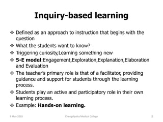 Inquiry-based learning
 Defined as an approach to instruction that begins with the
question
 What the students want to know?
 Triggering curiosity,Learning something new
 5-E model:Engagement,Exploration,Explanation,Elaboration
and Evaluation
 The teacher’s primary role is that of a facilitator, providing
guidance and support for students through the learning
process.
 Students play an active and participatory role in their own
learning process.
 Example: Hands-on learning.
9 May 2018 12Chengalpattu Medical College
 