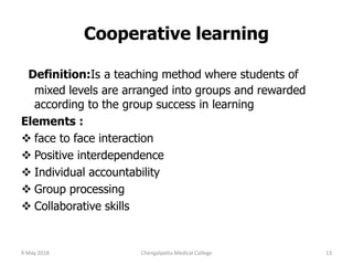 Cooperative learning
Definition:Is a teaching method where students of
mixed levels are arranged into groups and rewarded
according to the group success in learning
Elements :
 face to face interaction
 Positive interdependence
 Individual accountability
 Group processing
 Collaborative skills
9 May 2018 13Chengalpattu Medical College
 