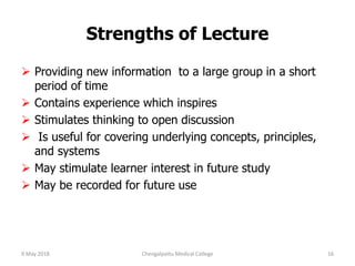 Strengths of Lecture
 Providing new information to a large group in a short
period of time
 Contains experience which inspires
 Stimulates thinking to open discussion
 Is useful for covering underlying concepts, principles,
and systems
 May stimulate learner interest in future study
 May be recorded for future use
9 May 2018 16Chengalpattu Medical College
 