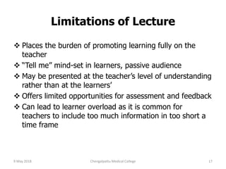 Limitations of Lecture
 Places the burden of promoting learning fully on the
teacher
 “Tell me” mind-set in learners, passive audience
 May be presented at the teacher’s level of understanding
rather than at the learners’
 Offers limited opportunities for assessment and feedback
 Can lead to learner overload as it is common for
teachers to include too much information in too short a
time frame
9 May 2018 17Chengalpattu Medical College
 
