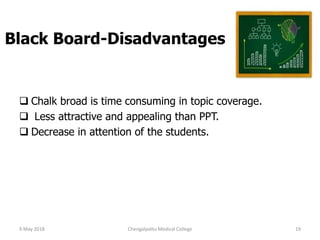 Black Board-Disadvantages
 Chalk broad is time consuming in topic coverage.
 Less attractive and appealing than PPT.
 Decrease in attention of the students.
9 May 2018 19Chengalpattu Medical College
 