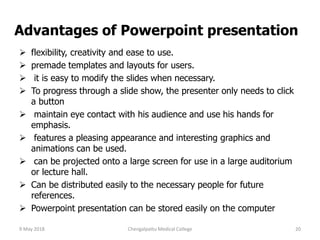 Advantages of Powerpoint presentation
 flexibility, creativity and ease to use.
 premade templates and layouts for users.
 it is easy to modify the slides when necessary.
 To progress through a slide show, the presenter only needs to click
a button
 maintain eye contact with his audience and use his hands for
emphasis.
 features a pleasing appearance and interesting graphics and
animations can be used.
 can be projected onto a large screen for use in a large auditorium
or lecture hall.
 Can be distributed easily to the necessary people for future
references.
 Powerpoint presentation can be stored easily on the computer
9 May 2018 20Chengalpattu Medical College
 