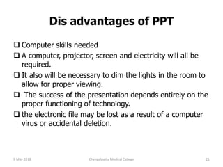 Dis advantages of PPT
 Computer skills needed
 A computer, projector, screen and electricity will all be
required.
 It also will be necessary to dim the lights in the room to
allow for proper viewing.
 The success of the presentation depends entirely on the
proper functioning of technology.
 the electronic file may be lost as a result of a computer
virus or accidental deletion.
9 May 2018 21Chengalpattu Medical College
 