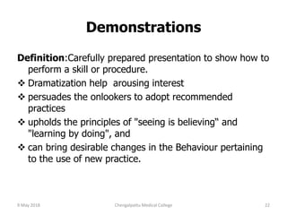 Definition:Carefully prepared presentation to show how to
perform a skill or procedure.
 Dramatization help arousing interest
 persuades the onlookers to adopt recommended
practices
 upholds the principles of "seeing is believing“ and
"learning by doing", and
 can bring desirable changes in the Behaviour pertaining
to the use of new practice.
Demonstrations
9 May 2018 22Chengalpattu Medical College
 