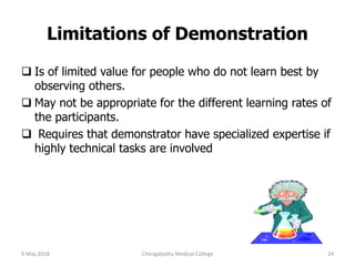 Limitations of Demonstration
 Is of limited value for people who do not learn best by
observing others.
 May not be appropriate for the different learning rates of
the participants.
 Requires that demonstrator have specialized expertise if
highly technical tasks are involved
9 May 2018 24Chengalpattu Medical College
 