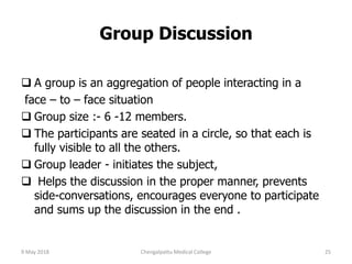  A group is an aggregation of people interacting in a
face – to – face situation
 Group size :- 6 -12 members.
 The participants are seated in a circle, so that each is
fully visible to all the others.
 Group leader - initiates the subject,
 Helps the discussion in the proper manner, prevents
side-conversations, encourages everyone to participate
and sums up the discussion in the end .
Group Discussion
9 May 2018 25Chengalpattu Medical College
 