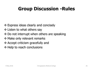  Express ideas clearly and concisely
 Listen to what others say
 Do not interrupt when others are speaking
 Make only relevant remarks
 Accept criticism gracefully and
 Help to reach conclusions
Group Discussion -Rules
9 May 2018 26Chengalpattu Medical College
 