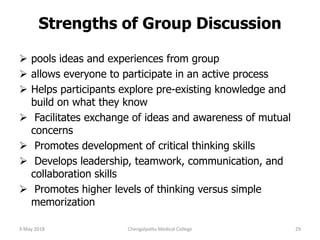 Strengths of Group Discussion
 pools ideas and experiences from group
 allows everyone to participate in an active process
 Helps participants explore pre-existing knowledge and
build on what they know
 Facilitates exchange of ideas and awareness of mutual
concerns
 Promotes development of critical thinking skills
 Develops leadership, teamwork, communication, and
collaboration skills
 Promotes higher levels of thinking versus simple
memorization
9 May 2018 29Chengalpattu Medical College
 