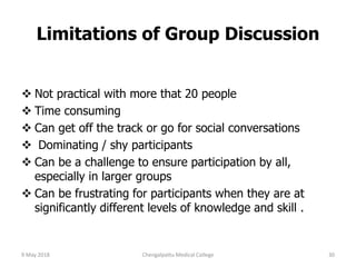 Limitations of Group Discussion
 Not practical with more that 20 people
 Time consuming
 Can get off the track or go for social conversations
 Dominating / shy participants
 Can be a challenge to ensure participation by all,
especially in larger groups
 Can be frustrating for participants when they are at
significantly different levels of knowledge and skill .
9 May 2018 30Chengalpattu Medical College
 