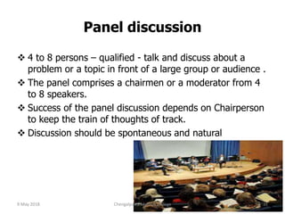 Panel discussion
 4 to 8 persons – qualified - talk and discuss about a
problem or a topic in front of a large group or audience .
 The panel comprises a chairmen or a moderator from 4
to 8 speakers.
 Success of the panel discussion depends on Chairperson
to keep the train of thoughts of track.
 Discussion should be spontaneous and natural
9 May 2018 31Chengalpattu Medical College
 