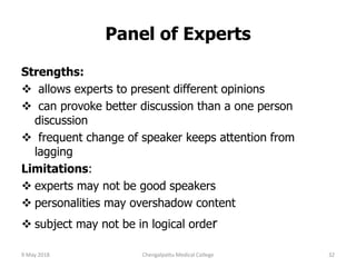 Panel of Experts
Strengths:
 allows experts to present different opinions
 can provoke better discussion than a one person
discussion
 frequent change of speaker keeps attention from
lagging
Limitations:
 experts may not be good speakers
 personalities may overshadow content
 subject may not be in logical order
9 May 2018 32Chengalpattu Medical College
 