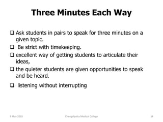 Three Minutes Each Way
 Ask students in pairs to speak for three minutes on a
given topic.
 Be strict with timekeeping.
 excellent way of getting students to articulate their
ideas,
 the quieter students are given opportunities to speak
and be heard.
 listening without interrupting
9 May 2018 34Chengalpattu Medical College
 