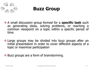 Buzz Group
 A small discussion group formed for a specific task such
as generating ideas, solving problems, or reaching a
common viewpoint on a topic within a specific period of
time.
 Large groups may be divided into buzz groups after an
initial presentation in order to cover different aspects of a
topic or maximize participation
 Buzz groups are a form of brainstorming.
369 May 2018 Chengalpattu Medical College
 