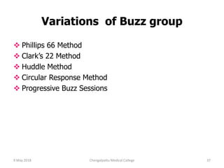 Variations of Buzz group
 Phillips 66 Method
 Clark’s 22 Method
 Huddle Method
 Circular Response Method
 Progressive Buzz Sessions
9 May 2018 37Chengalpattu Medical College
 