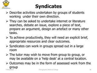 Syndicates
 Describe activities undertaken by groups of students
working under their own direction.
 They can be asked to undertake internet or literature
searches, debate an issue, explore a piece of text,
prepare an argument, design an artefact or many other
tasks.
 To achieve productively, they will need an explicit brief,
appropriate resources and clear outcomes.
 Syndicates can work in groups spread out in a large
room
 The tutor may wish to move from group to group, or
may be available on a 'help desk' at a central location.
 Outcomes may be in the form of assessed work from the
group
9 May 2018 38Chengalpattu Medical College
 