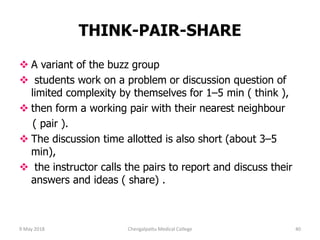 THINK-PAIR-SHARE
 A variant of the buzz group
 students work on a problem or discussion question of
limited complexity by themselves for 1–5 min ( think ),
 then form a working pair with their nearest neighbour
( pair ).
 The discussion time allotted is also short (about 3–5
min),
 the instructor calls the pairs to report and discuss their
answers and ideas ( share) .
9 May 2018 40Chengalpattu Medical College
 