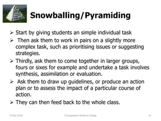 Snowballing/Pyramiding
 Start by giving students an simple individual task
 Then ask them to work in pairs on a slightly more
complex task, such as prioritising issues or suggesting
strategies.
 Thirdly, ask them to come together in larger groups,
fours or sixes for example and undertake a task involves
synthesis, assimilation or evaluation.
 Ask them to draw up guidelines, or produce an action
plan or to assess the impact of a particular course of
action.
 They can then feed back to the whole class.
9 May 2018 41Chengalpattu Medical College
 