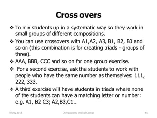 Cross overs
 To mix students up in a systematic way so they work in
small groups of different compositions.
 You can use crossovers with A1,A2, A3, B1, B2, B3 and
so on (this combination is for creating triads - groups of
three).
 AAA, BBB, CCC and so on for one group exercise.
 For a second exercise, ask the students to work with
people who have the same number as themselves: 111,
222, 333.
 A third exercise will have students in triads where none
of the students can have a matching letter or number:
e.g. A1, B2 C3; A2,B3,C1..
9 May 2018 45Chengalpattu Medical College
 