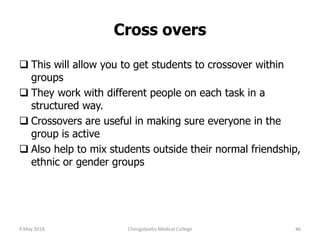 Cross overs
 This will allow you to get students to crossover within
groups
 They work with different people on each task in a
structured way.
 Crossovers are useful in making sure everyone in the
group is active
 Also help to mix students outside their normal friendship,
ethnic or gender groups
9 May 2018 46Chengalpattu Medical College
 