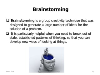 Brainstorming
 Brainstorming is a group creativity technique that was
designed to generate a large number of ideas for the
solution of a problem.
 It is particularly helpful when you need to break out of
stale, established patterns of thinking, so that you can
develop new ways of looking at things.
9 May 2018 47Chengalpattu Medical College
 