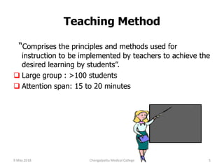 Teaching Method
“Comprises the principles and methods used for
instruction to be implemented by teachers to achieve the
desired learning by students”.
 Large group : >100 students
 Attention span: 15 to 20 minutes
9 May 2018 5Chengalpattu Medical College
 