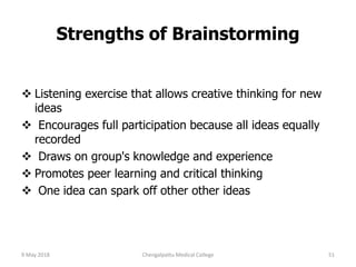Strengths of Brainstorming
 Listening exercise that allows creative thinking for new
ideas
 Encourages full participation because all ideas equally
recorded
 Draws on group's knowledge and experience
 Promotes peer learning and critical thinking
 One idea can spark off other other ideas
9 May 2018 51Chengalpattu Medical College
 