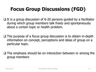 Focus Group Discussions (FGD)
 It is a group discussion of 6-20 persons guided by a facilitator
during which group members talk freely and spontaneously
about a certain topic or health problem.
 The purpose of a focus group discussion is to obtain in-depth
information on concept, perceptions and ideas of group on a
particular topic.
 The emphasis should be on interaction between or among the
group members
9 May 2018 53Chengalpattu Medical College
 