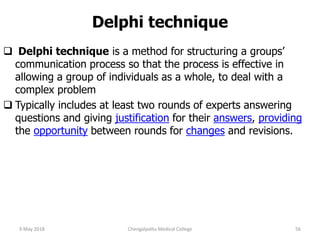 Delphi technique
 Delphi technique is a method for structuring a groups’
communication process so that the process is effective in
allowing a group of individuals as a whole, to deal with a
complex problem
 Typically includes at least two rounds of experts answering
questions and giving justification for their answers, providing
the opportunity between rounds for changes and revisions.
9 May 2018 56Chengalpattu Medical College
 