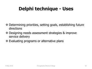 Delphi technique - Uses
 Determining priorities, setting goals, establishing future
directions
 Designing needs assessment strategies & improve
service delivery
 Evaluating programs or alternative plans
9 May 2018 58Chengalpattu Medical College
 