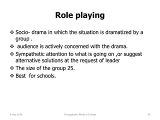 Role playing
 Socio- drama in which the situation is dramatized by a
group .
 audience is actively concerned with the drama.
 Sympathetic attention to what is going on ,or suggest
alternative solutions at the request of leader
 The size of the group 25.
 Best for schools.
9 May 2018 59Chengalpattu Medical College
 
