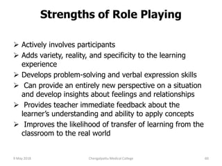 Strengths of Role Playing
 Actively involves participants
 Adds variety, reality, and specificity to the learning
experience
 Develops problem-solving and verbal expression skills
 Can provide an entirely new perspective on a situation
and develop insights about feelings and relationships
 Provides teacher immediate feedback about the
learner’s understanding and ability to apply concepts
 Improves the likelihood of transfer of learning from the
classroom to the real world
9 May 2018 60Chengalpattu Medical College
 