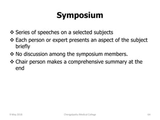 Symposium
 Series of speeches on a selected subjects
 Each person or expert presents an aspect of the subject
briefly
 No discussion among the symposium members.
 Chair person makes a comprehensive summary at the
end
9 May 2018 64Chengalpattu Medical College
 