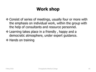 Work shop
 Consist of series of meetings, usually four or more with
the emphasis on individual work, within the group with
the help of consultants and resource personnel.
 Learning takes place in a friendly , happy and a
democratic atmosphere, under expert guidance.
 Hands on training
9 May 2018 65Chengalpattu Medical College
 