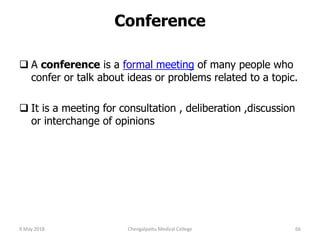 Conference
 A conference is a formal meeting of many people who
confer or talk about ideas or problems related to a topic.
 It is a meeting for consultation , deliberation ,discussion
or interchange of opinions
9 May 2018 66Chengalpattu Medical College
 
