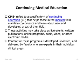 Continuing Medical Education
 CME- refers to a specific form of continuing
education (CE) that helps those in the medical field
maintain competence and learn about new and
developing areas of their field.
 These activities may take place as live events, written
publications, online programs, audio, video, or other
electronic media.
 Content for these programs is developed, reviewed, and
delivered by faculty who are experts in their individual
clinical areas.
9 May 2018 67Chengalpattu Medical College
 