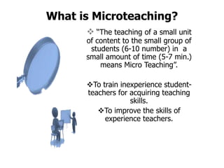 What is Microteaching?
 “The teaching of a small unit
of content to the small group of
students (6-10 number) in a
small amount of time (5-7 min.)
means Micro Teaching”.
To train inexperience student-
teachers for acquiring teaching
skills.
To improve the skills of
experience teachers.
 