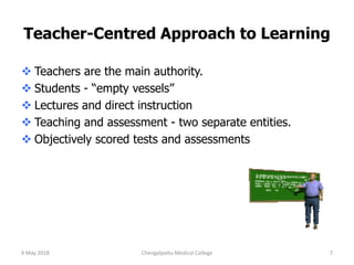 Teacher-Centred Approach to Learning
 Teachers are the main authority.
 Students - “empty vessels”
 Lectures and direct instruction
 Teaching and assessment - two separate entities.
 Objectively scored tests and assessments
9 May 2018 7Chengalpattu Medical College
 