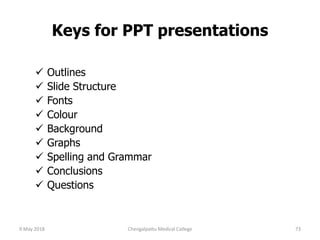 Keys for PPT presentations
 Outlines
 Slide Structure
 Fonts
 Colour
 Background
 Graphs
 Spelling and Grammar
 Conclusions
 Questions
9 May 2018 73Chengalpattu Medical College
 