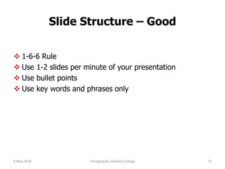 Slide Structure – Good
 1-6-6 Rule
 Use 1-2 slides per minute of your presentation
 Use bullet points
 Use key words and phrases only
9 May 2018 75Chengalpattu Medical College
 