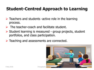 Student-Centred Approach to Learning
 Teachers and students -active role in the learning
process.
 The teacher-coach and facilitate student.
 Student learning is measured - group projects, student
portfolios, and class participation.
 Teaching and assessments are connected.
9 May 2018 8Chengalpattu Medical College
 