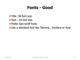 Fonts - Good
Title :36 font size
Text : 24 font size
Prefer San-seriff fonts
Use a standard font like Tahoma , Verdana or Arial
9 May 2018 82Chengalpattu Medical College
 