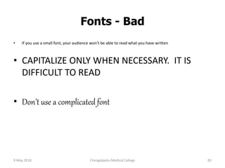 Fonts - Bad
• If you use a small font, your audience won’t be able to read what you have written
• CAPITALIZE ONLY WHEN NECESSARY. IT IS
DIFFICULT TO READ
• Don’t use a complicated font
9 May 2018 83Chengalpattu Medical College
 