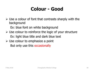 Colour - Good
 Use a colour of font that contrasts sharply with the
background
Ex: blue font on white background
 Use colour to reinforce the logic of your structure
Ex: light blue title and dark blue text
 Use colour to emphasize a point
But only use this occasionally
9 May 2018 84Chengalpattu Medical College
 