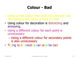 Colour - Bad
• Using a font colour that does not contrast with
the background colour is hard to read
• Using colour for decoration is distracting and
annoying.
• Using a different colour for each point is
unnecessary
– Using a different colour for secondary points
is also unnecessary
• Trying to be creative can also be bad
9 May 2018 85Chengalpattu Medical College
 