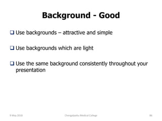 Background - Good
 Use backgrounds – attractive and simple
 Use backgrounds which are light
 Use the same background consistently throughout your
presentation
9 May 2018 86Chengalpattu Medical College
 