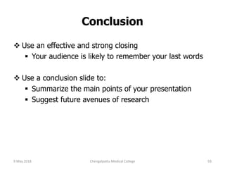 Conclusion
 Use an effective and strong closing
 Your audience is likely to remember your last words
 Use a conclusion slide to:
 Summarize the main points of your presentation
 Suggest future avenues of research
9 May 2018 93Chengalpattu Medical College
 